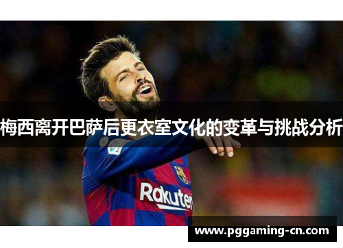 梅西离开巴萨后更衣室文化的变革与挑战分析