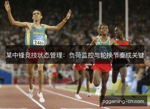 某中锋竞技状态管理：负荷监控与轮换节奏成关键